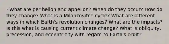 · What are perihelion and aphelion? When do they occur? How do they change? What is a Milankovitch cycle? What are different ways in which Earth's revolution changes? What are the impacts? Is this what is causing current climate change? What is obliquity, precession, and eccentricity with regard to Earth's orbit?