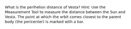 What is the perihelion distance of Vesta? Hint: Use the Measurement Tool to measure the distance between the Sun and Vesta. The point at which the orbit comes closest to the parent body (the pericenter) is marked with a bar.