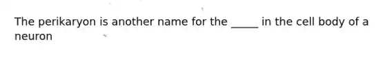 The perikaryon is another name for the _____ in the cell body of a neuron
