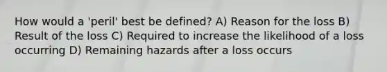 How would a 'peril' best be defined? A) Reason for the loss B) Result of the loss C) Required to increase the likelihood of a loss occurring D) Remaining hazards after a loss occurs