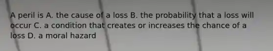 A peril is A. the cause of a loss B. the probability that a loss will occur C. a condition that creates or increases the chance of a loss D. a moral hazard