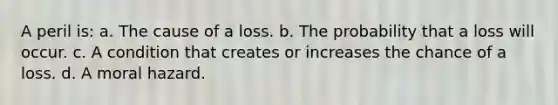 A peril is: a. The cause of a loss. b. The probability that a loss will occur. c. A condition that creates or increases the chance of a loss. d. A moral hazard.