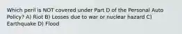 Which peril is NOT covered under Part D of the Personal Auto Policy? A) Riot B) Losses due to war or nuclear hazard C) Earthquake D) Flood