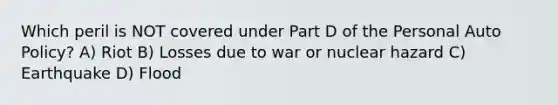 Which peril is NOT covered under Part D of the Personal Auto Policy? A) Riot B) Losses due to war or nuclear hazard C) Earthquake D) Flood