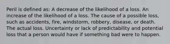 Peril is defined as: A decrease of the likelihood of a loss. An increase of the likelihood of a loss. The cause of a possible loss, such as accidents, fire, windstorm, robbery, disease, or death. The actual loss. Uncertainty or lack of predictability and potential loss that a person would have if something bad were to happen.