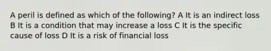 A peril is defined as which of the following? A It is an indirect loss B It is a condition that may increase a loss C It is the specific cause of loss D It is a risk of financial loss