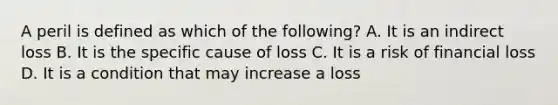 A peril is defined as which of the following? A. It is an indirect loss B. It is the specific cause of loss C. It is a risk of financial loss D. It is a condition that may increase a loss