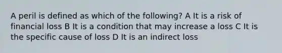 A peril is defined as which of the following? A It is a risk of financial loss B It is a condition that may increase a loss C It is the specific cause of loss D It is an indirect loss