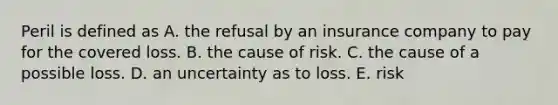 Peril is defined as A. the refusal by an insurance company to pay for the covered loss. B. the cause of risk. C. the cause of a possible loss. D. an uncertainty as to loss. E. risk