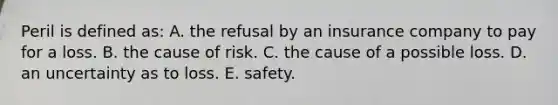 Peril is defined as: A. the refusal by an insurance company to pay for a loss. B. the cause of risk. C. the cause of a possible loss. D. an uncertainty as to loss. E. safety.