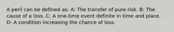 A peril can be defined as: A: The transfer of pure risk. B: The cause of a loss. C: A one-time event definite in time and place. D: A condition increasing the chance of loss.