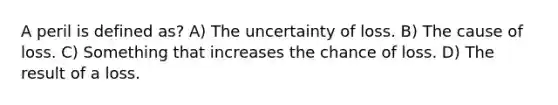 A peril is defined as? A) The uncertainty of loss. B) The cause of loss. C) Something that increases the chance of loss. D) The result of a loss.