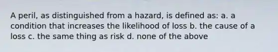 A peril, as distinguished from a hazard, is defined as: a. a condition that increases the likelihood of loss b. the cause of a loss c. the same thing as risk d. none of the above