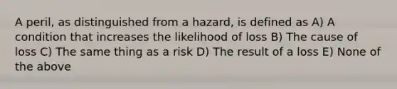 A peril, as distinguished from a hazard, is defined as A) A condition that increases the likelihood of loss B) The cause of loss C) The same thing as a risk D) The result of a loss E) None of the above