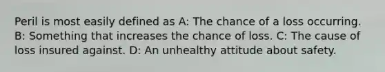 Peril is most easily defined as A: The chance of a loss occurring. B: Something that increases the chance of loss. C: The cause of loss insured against. D: An unhealthy attitude about safety.