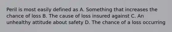 Peril is most easily defined as A. Something that increases the chance of loss B. The cause of loss insured against C. An unhealthy attitude about safety D. The chance of a loss occurring