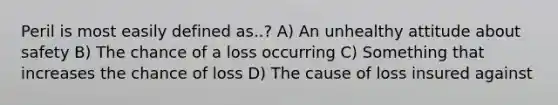 Peril is most easily defined as..? A) An unhealthy attitude about safety B) The chance of a loss occurring C) Something that increases the chance of loss D) The cause of loss insured against