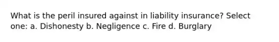 What is the peril insured against in liability insurance? Select one: a. Dishonesty b. Negligence c. Fire d. Burglary