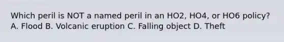 Which peril is NOT a named peril in an HO2, HO4, or HO6 policy? A. Flood B. Volcanic eruption C. Falling object D. Theft