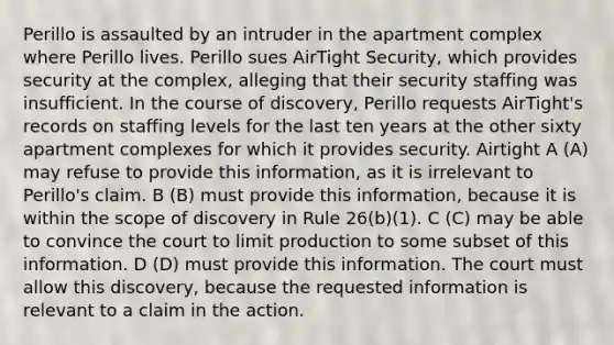 Perillo is assaulted by an intruder in the apartment complex where Perillo lives. Perillo sues AirTight Security, which provides security at the complex, alleging that their security staffing was insufficient. In the course of discovery, Perillo requests AirTight's records on staffing levels for the last ten years at the other sixty apartment complexes for which it provides security. Airtight A (A) may refuse to provide this information, as it is irrelevant to Perillo's claim. B (B) must provide this information, because it is within the scope of discovery in Rule 26(b)(1). C (C) may be able to convince the court to limit production to some subset of this information. D (D) must provide this information. The court must allow this discovery, because the requested information is relevant to a claim in the action.