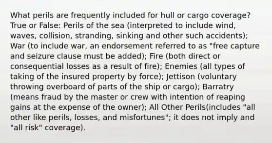 What perils are frequently included for hull or cargo coverage? True or False: Perils of the sea (interpreted to include wind, waves, collision, stranding, sinking and other such accidents); War (to include war, an endorsement referred to as "free capture and seizure clause must be added); Fire (both direct or consequential losses as a result of fire); Enemies (all types of taking of the insured property by force); Jettison (voluntary throwing overboard of parts of the ship or cargo); Barratry (means fraud by the master or crew with intention of reaping gains at the expense of the owner); All Other Perils(includes "all other like perils, losses, and misfortunes"; it does not imply and "all risk" coverage).