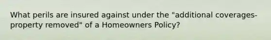 What perils are insured against under the "additional coverages- property removed" of a Homeowners Policy?