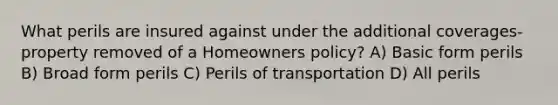 What perils are insured against under the additional coverages-property removed of a Homeowners policy? A) Basic form perils B) Broad form perils C) Perils of transportation D) All perils