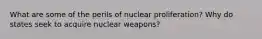 What are some of the perils of nuclear proliferation? Why do states seek to acquire nuclear weapons?