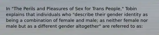 In "The Perils and Pleasures of Sex for Trans People," Tobin explains that individuals who "describe their gender identity as being a combination of female and male; as neither female nor male but as a different gender altogether" are referred to as: