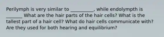 Perilymph is very similar to __________, while endolympth is _______ What are the hair parts of the hair cells? What is the tallest part of a hair cell? What do hair cells communicate with? Are they used for both hearing and equilibrium?