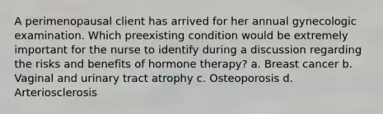 A perimenopausal client has arrived for her annual gynecologic examination. Which preexisting condition would be extremely important for the nurse to identify during a discussion regarding the risks and benefits of hormone therapy? a. Breast cancer b. Vaginal and urinary tract atrophy c. Osteoporosis d. Arteriosclerosis