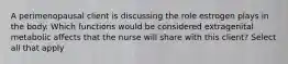 A perimenopausal client is discussing the role estrogen plays in the body. Which functions would be considered extragenital metabolic affects that the nurse will share with this client? Select all that apply