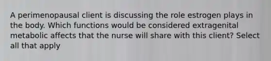 A perimenopausal client is discussing the role estrogen plays in the body. Which functions would be considered extragenital metabolic affects that the nurse will share with this client? Select all that apply