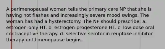 A perimenopausal woman tells the primary care NP that she is having hot flashes and increasingly severe mood swings. The woman has had a hysterectomy. The NP should prescribe: a. estrogen-only HT. b. estrogen-progesterone HT. c. low-dose oral contraceptive therapy. d. selective serotonin reuptake inhibitor therapy until menopause begins.