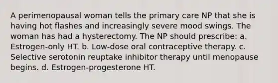 A perimenopausal woman tells the primary care NP that she is having hot flashes and increasingly severe mood swings. The woman has had a hysterectomy. The NP should prescribe: a. Estrogen-only HT. b. Low-dose oral contraceptive therapy. c. Selective serotonin reuptake inhibitor therapy until menopause begins. d. Estrogen-progesterone HT.