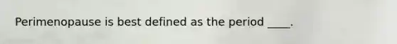 Perimenopause is best defined as the period ____.