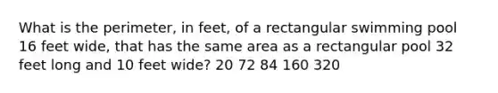 What is the perimeter, in feet, of a rectangular swimming pool 16 feet wide, that has the same area as a rectangular pool 32 feet long and 10 feet wide? 20 72 84 160 320