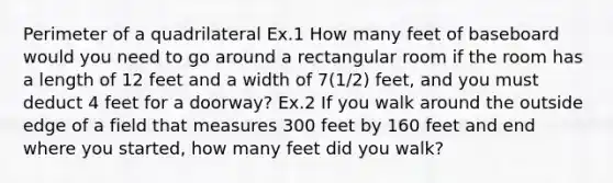 Perimeter of a quadrilateral Ex.1 How many feet of baseboard would you need to go around a rectangular room if the room has a length of 12 feet and a width of 7(1/2) feet, and you must deduct 4 feet for a doorway? Ex.2 If you walk around the outside edge of a field that measures 300 feet by 160 feet and end where you started, how many feet did you walk?