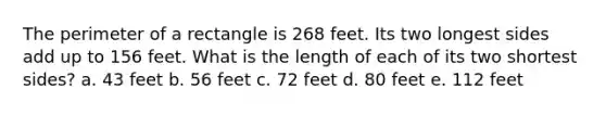 The perimeter of a rectangle is 268 feet. Its two longest sides add up to 156 feet. What is the length of each of its two shortest sides? a. 43 feet b. 56 feet c. 72 feet d. 80 feet e. 112 feet