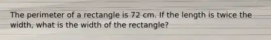 The perimeter of a rectangle is 72 cm. If the length is twice the width, what is the width of the rectangle?