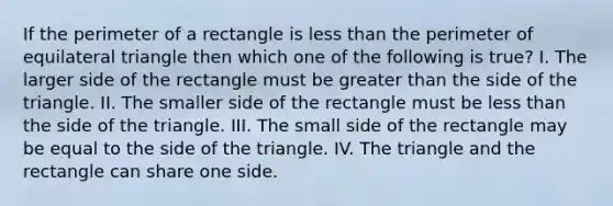 If the perimeter of a rectangle is less than the perimeter of equilateral triangle then which one of the following is true? I. The larger side of the rectangle must be greater than the side of the triangle. II. The smaller side of the rectangle must be less than the side of the triangle. III. The small side of the rectangle may be equal to the side of the triangle. IV. The triangle and the rectangle can share one side.