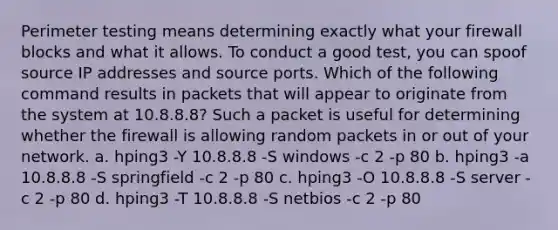 Perimeter testing means determining exactly what your firewall blocks and what it allows. To conduct a good test, you can spoof source IP addresses and source ports. Which of the following command results in packets that will appear to originate from the system at 10.8.8.8? Such a packet is useful for determining whether the firewall is allowing random packets in or out of your network. a. hping3 -Y 10.8.8.8 -S windows -c 2 -p 80 b. hping3 -a 10.8.8.8 -S springfield -c 2 -p 80 c. hping3 -O 10.8.8.8 -S server -c 2 -p 80 d. hping3 -T 10.8.8.8 -S netbios -c 2 -p 80