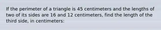 If the <a href='https://www.questionai.com/knowledge/kFYQzFC2ly-perimeter-of-a-triangle' class='anchor-knowledge'>perimeter of a triangle</a> is 45 centimeters and the lengths of two of its sides are 16 and 12 centimeters, find the length of the third side, in centimeters: