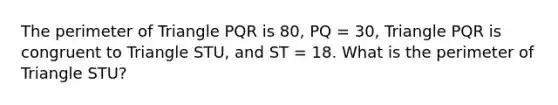 The perimeter of Triangle PQR is 80, PQ = 30, Triangle PQR is congruent to Triangle STU, and ST = 18. What is the perimeter of Triangle STU?