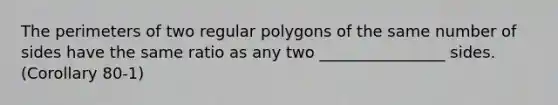 The perimeters of two regular polygons of the same number of sides have the same ratio as any two ________________ sides. (Corollary 80-1)