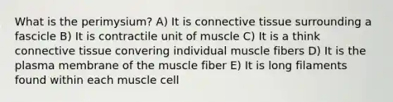 What is the perimysium? A) It is connective tissue surrounding a fascicle B) It is contractile unit of muscle C) It is a think connective tissue convering individual muscle fibers D) It is the plasma membrane of the muscle fiber E) It is long filaments found within each muscle cell