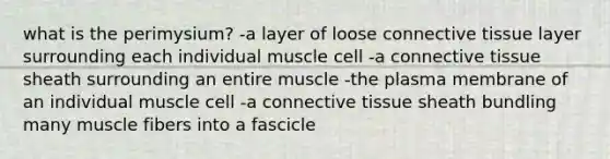 what is the perimysium? -a layer of loose <a href='https://www.questionai.com/knowledge/kYDr0DHyc8-connective-tissue' class='anchor-knowledge'>connective tissue</a> layer surrounding each individual muscle cell -a connective tissue sheath surrounding an entire muscle -the plasma membrane of an individual muscle cell -a connective tissue sheath bundling many muscle fibers into a fascicle