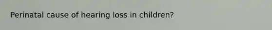 Perinatal cause of hearing loss in children?