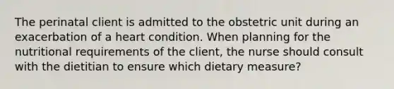 The perinatal client is admitted to the obstetric unit during an exacerbation of a heart condition. When planning for the nutritional requirements of the client, the nurse should consult with the dietitian to ensure which dietary measure?