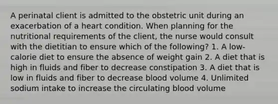 A perinatal client is admitted to the obstetric unit during an exacerbation of a heart condition. When planning for the nutritional requirements of the client, the nurse would consult with the dietitian to ensure which of the following? 1. A low-calorie diet to ensure the absence of weight gain 2. A diet that is high in fluids and fiber to decrease constipation 3. A diet that is low in fluids and fiber to decrease blood volume 4. Unlimited sodium intake to increase the circulating blood volume